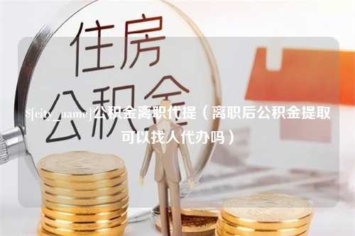 钦州公积金离职代提（离职后公积金提取可以找人代办吗）